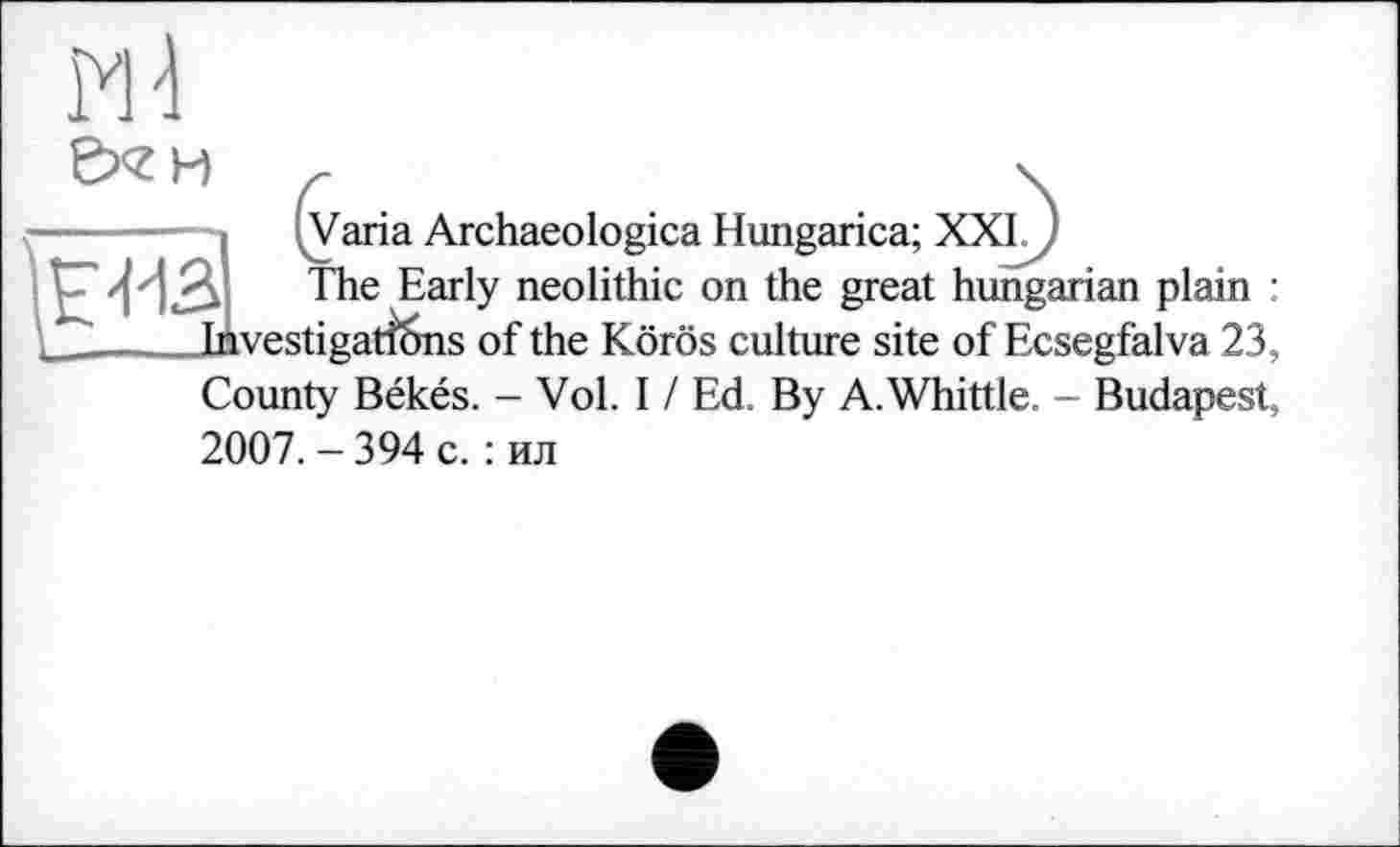 ﻿Md
&<гн с .	\
—' ■■—	(VariaArchaeologicaHungarica;XXIM
£4-13 The Early neolithic on the great hungarian plain : _	Investi gatfcins of the Körös culture site of Ecsegfalva 23,
County Békés. - Vol. I / Ed. By A. Whittle. - Budapest, 2007. - 394 с. : ил